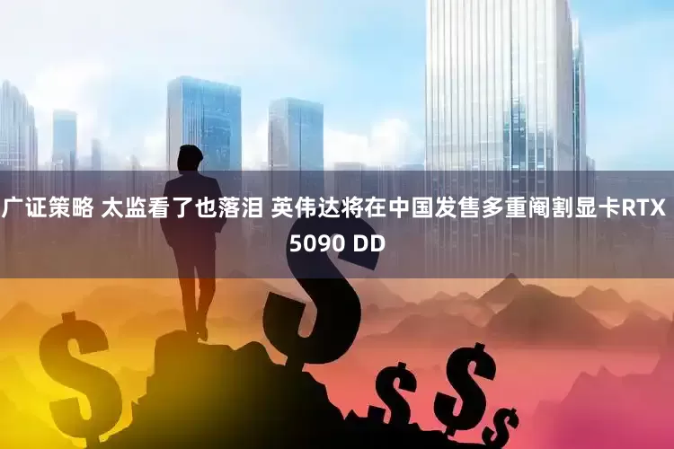 广证策略 太监看了也落泪 英伟达将在中国发售多重阉割显卡RTX 5090 DD