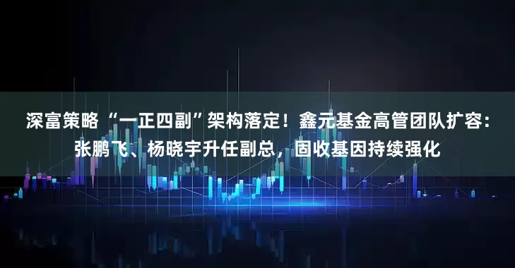 深富策略 “一正四副”架构落定！鑫元基金高管团队扩容：张鹏飞、杨晓宇升任副总，固收基因持续强化