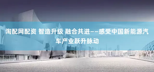 淘配网配资 智造升级 融合共进——感受中国新能源汽车产业跃升脉动