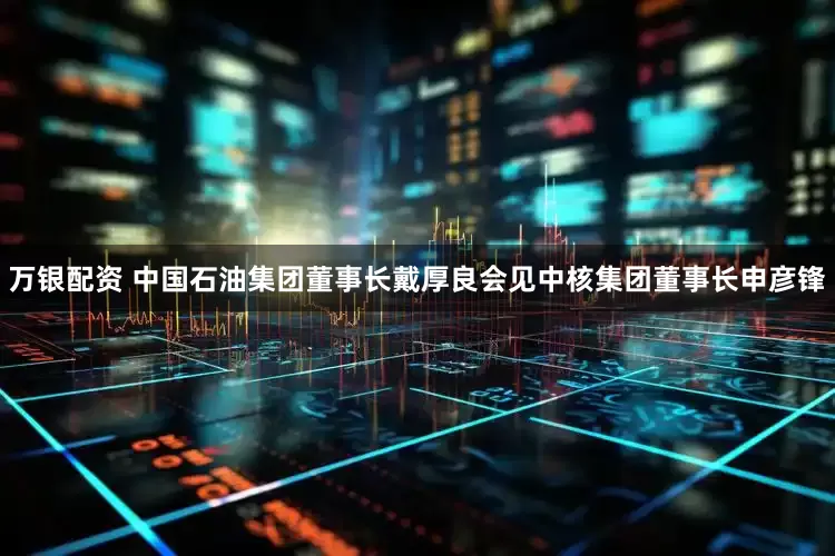 万银配资 中国石油集团董事长戴厚良会见中核集团董事长申彦锋