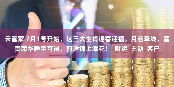 云管家 7月1号开始，这三大生肖逢喜迎福，月老牵线，富贵荣华唾手可得，前途锦上添花！_财运_主动_客户