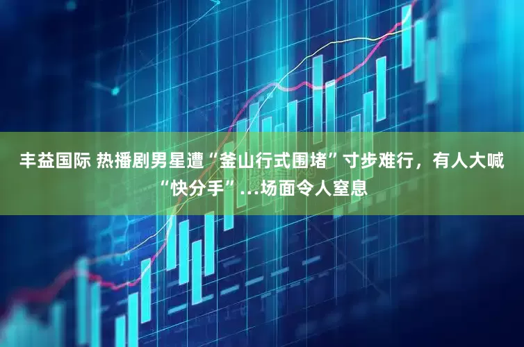丰益国际 热播剧男星遭“釜山行式围堵”寸步难行，有人大喊“快分手”…场面令人窒息