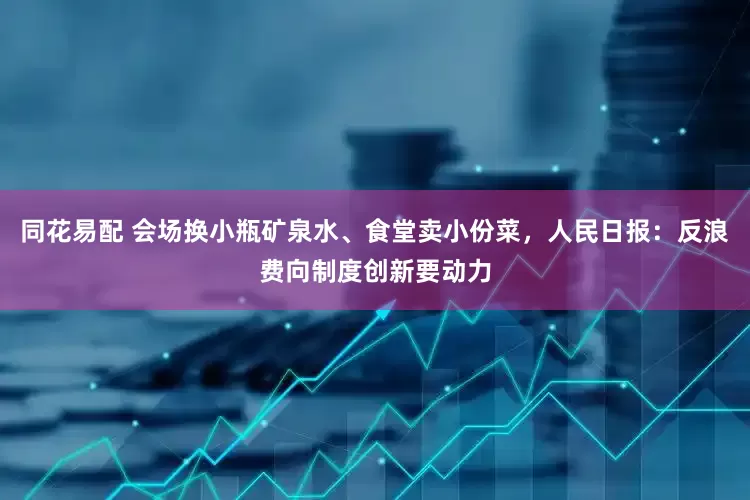 同花易配 会场换小瓶矿泉水、食堂卖小份菜，人民日报：反浪费向制度创新要动力